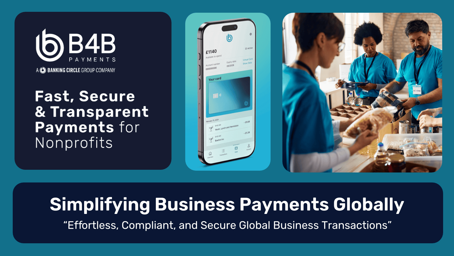 An animated promotional GIF for B4B Payments, part of the Banking Circle Group. The GIF highlights fast, secure, and transparent payments for non-profits. It features three main panels:

The left panel shows the B4B logo with the tagline: “Fast, Secure & Transparent Payments for Non-profits.”

The centre panel displays a mobile phone with a B4B virtual card and balance visible on the screen.

The right panel shows volunteers in blue shirts distributing food, representing non-profit work.

At the bottom, a dark blue banner reads: “Simplifying Business Payments Globally” with a quote underneath: “Effortless, Compliant, and Secure Global Business Transactions.”
The animation cycles smoothly between these panels, emphasising B4B’s payment solutions for non-profits and global businesses.